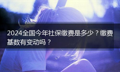 2024全国今年社保缴费是多少？缴费基数有变动吗？