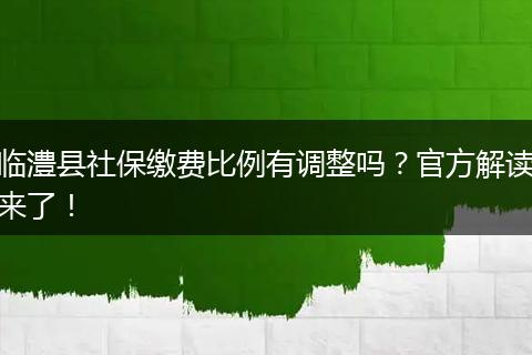 临澧县社保缴费比例有调整吗？官方解读来了！