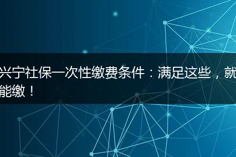 兴宁社保一次性缴费条件：满足这些，就能缴！
