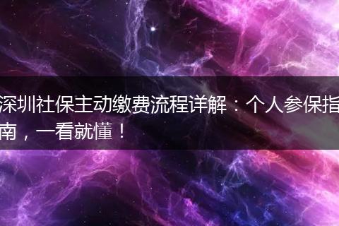 深圳社保主动缴费流程详解：个人参保指南，一看就懂！