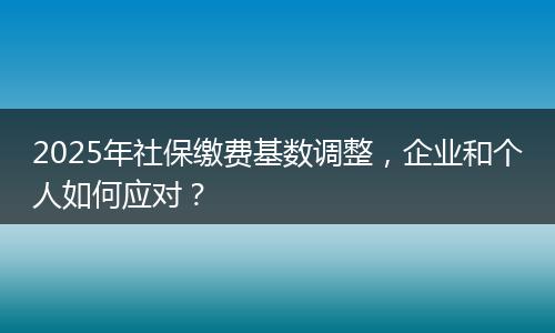 2025年社保缴费基数调整，企业和个人如何应对？