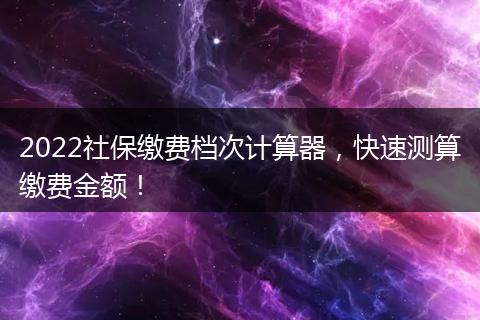 2022社保缴费档次计算器，快速测算缴费金额！