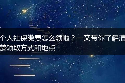 个人社保缴费怎么领啦?一文带你了解清楚领取方式和地点!