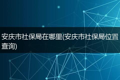 安庆市社保局在哪里(安庆市社保局位置查询)