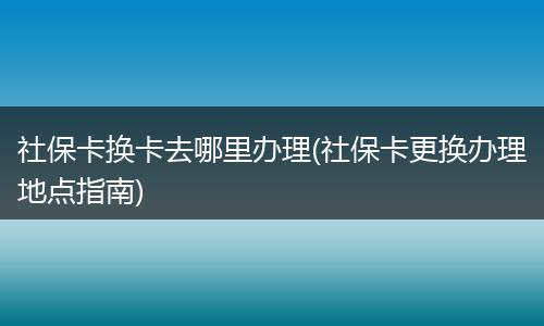 社保卡换卡去哪里办理(社保卡更换办理地点指南)