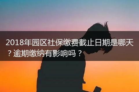 2018年园区社保缴费截止日期是哪天？逾期缴纳有影响吗？