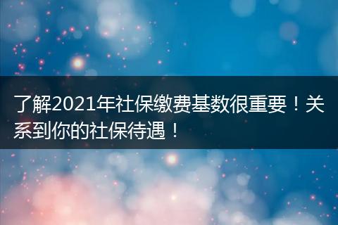 了解2021年社保缴费基数很重要！关系到你的社保待遇！