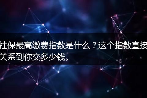 社保最高缴费指数是什么？这个指数直接关系到你交多少钱。