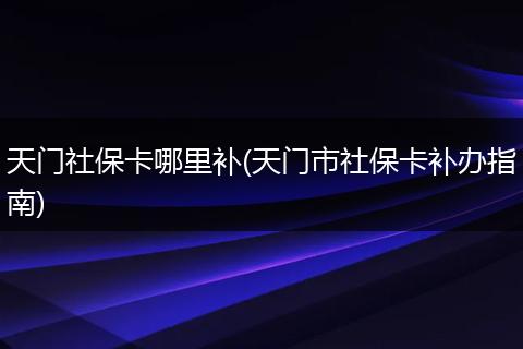 天门社保卡哪里补(天门市社保卡补办指南)