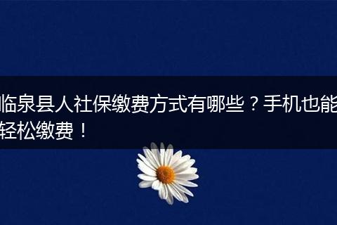 临泉县人社保缴费方式有哪些？手机也能轻松缴费！