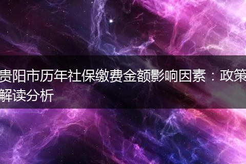 贵阳市历年社保缴费金额影响因素：政策解读分析
