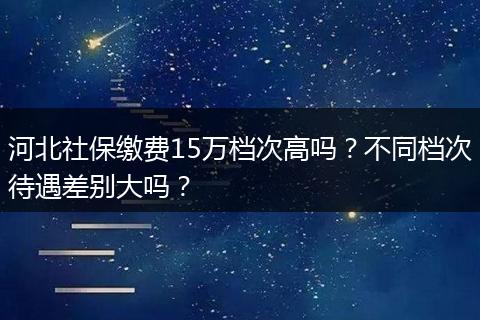 河北社保缴费15万档次高吗？不同档次待遇差别大吗？