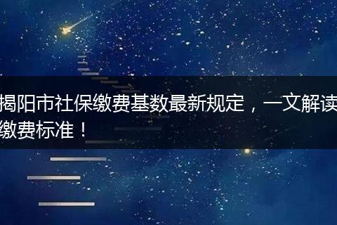 揭阳市社保缴费基数最新规定，一文解读缴费标准！