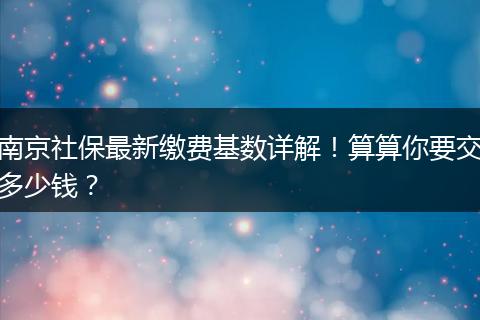 南京社保最新缴费基数详解！算算你要交多少钱？