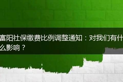 富阳社保缴费比例调整通知：对我们有什么影响？