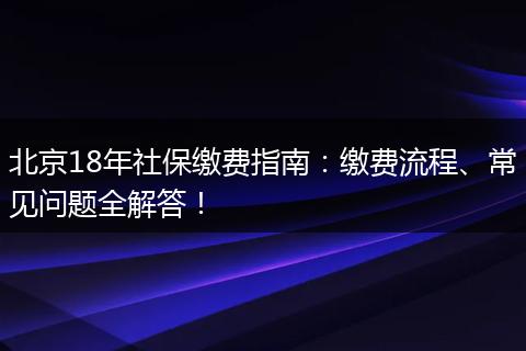 北京18年社保缴费指南：缴费流程、常见问题全解答！