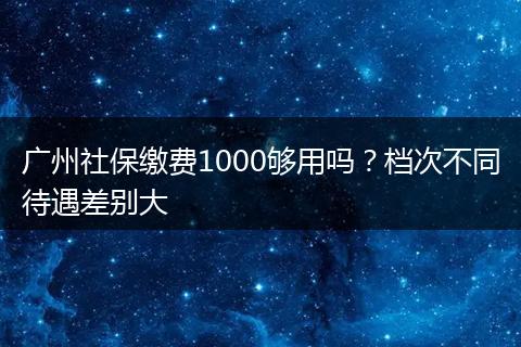 广州社保缴费1000够用吗？档次不同待遇差别大
