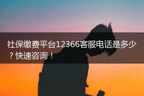 社保缴费平台12366客服电话是多少？快速咨询！