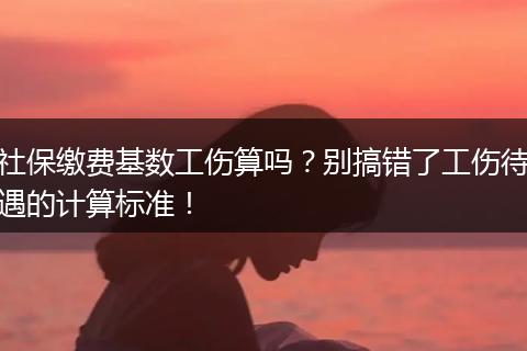 社保缴费基数工伤算吗？别搞错了工伤待遇的计算标准！