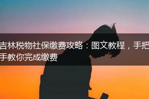 吉林税物社保缴费攻略：图文教程，手把手教你完成缴费