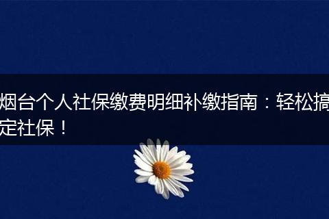 烟台个人社保缴费明细补缴指南：轻松搞定社保！