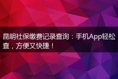 昆明社保缴费记录查询：手机App轻松查，方便又快捷！