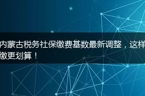内蒙古税务社保缴费基数最新调整，这样缴更划算！