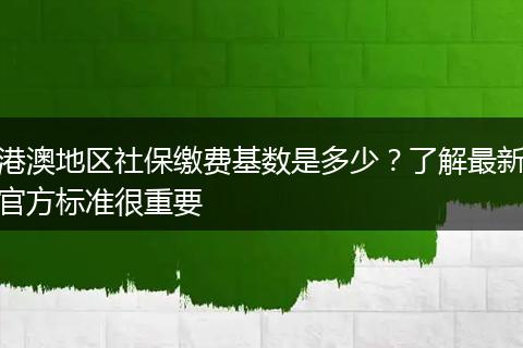港澳地区社保缴费基数是多少？了解最新官方标准很重要