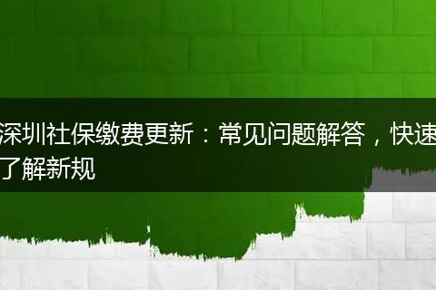 深圳社保缴费更新：常见问题解答，快速了解新规