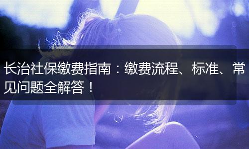 长治社保缴费指南：缴费流程、标准、常见问题全解答！