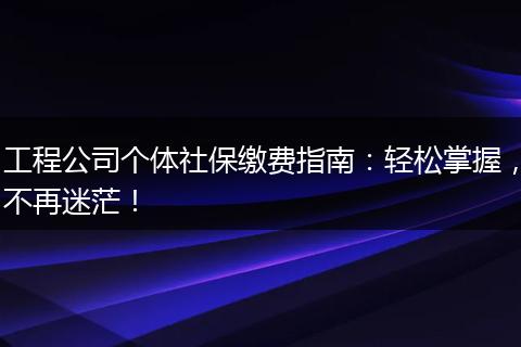 工程公司个体社保缴费指南：轻松掌握，不再迷茫！