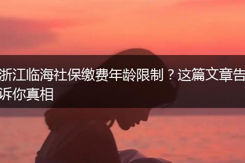 浙江临海社保缴费年龄限制？这篇文章告诉你真相