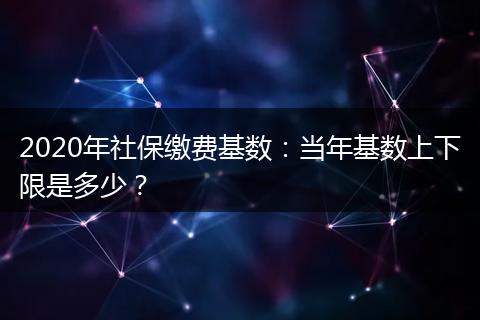 2020年社保缴费基数：当年基数上下限是多少？