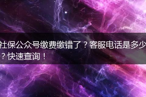 社保公众号缴费缴错了？客服电话是多少？快速查询！