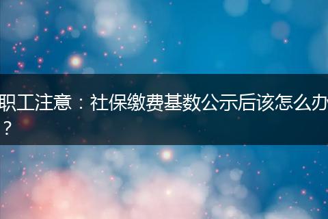 职工注意：社保缴费基数公示后该怎么办？