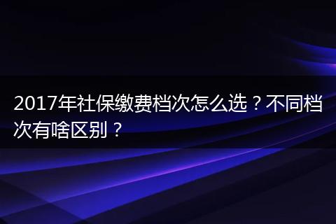 2017年社保缴费档次怎么选?不同档次有啥区别?