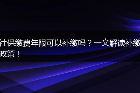 社保缴费年限可以补缴吗？一文解读补缴政策！