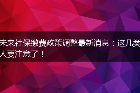 未来社保缴费政策调整最新消息：这几类人要注意了！