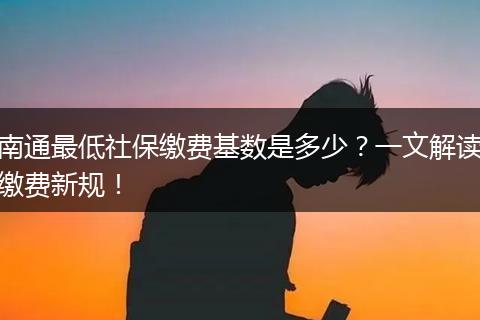 南通最低社保缴费基数是多少？一文解读缴费新规！