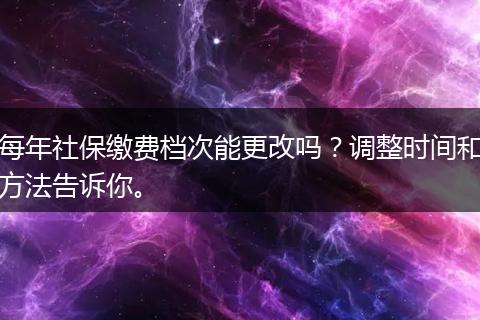 每年社保缴费档次能更改吗？调整时间和方法告诉你。