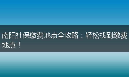 南阳社保缴费地点全攻略：轻松找到缴费地点！
