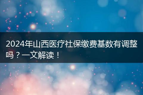 2024年山西医疗社保缴费基数有调整吗?一文解读!