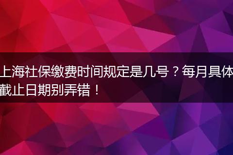 上海社保缴费时间规定是几号？每月具体截止日期别弄错！