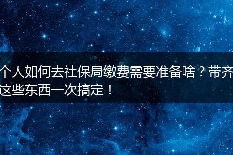 个人如何去社保局缴费需要准备啥？带齐这些东西一次搞定！