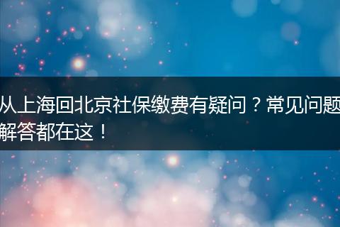 从上海回北京社保缴费有疑问？常见问题解答都在这！