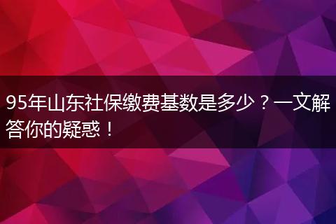 95年山东社保缴费基数是多少？一文解答你的疑惑！