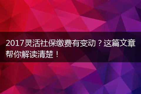 2017灵活社保缴费有变动?这篇文章帮你解读清楚!