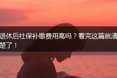 退休后社保补缴费用高吗？看完这篇就清楚了！