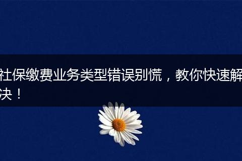 社保缴费业务类型错误别慌，教你快速解决！
