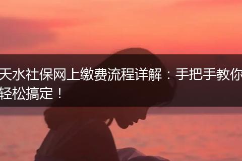 天水社保网上缴费流程详解：手把手教你轻松搞定！